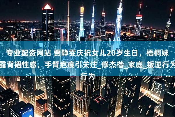 专业配资网站 贾静雯庆祝女儿20岁生日，梧桐妹露背裙性感，手臂疤痕引关注_修杰楷_家庭_叛逆行为