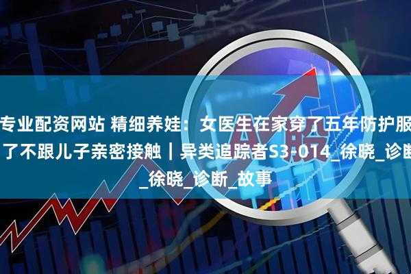 专业配资网站 精细养娃：女医生在家穿了五年防护服，就为了不跟儿子亲密接触｜异类追踪者S3-014_徐晓_诊断_故事