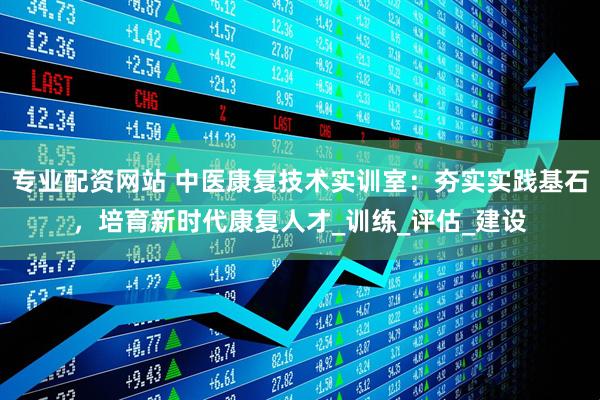 专业配资网站 中医康复技术实训室：夯实实践基石，培育新时代康复人才_训练_评估_建设