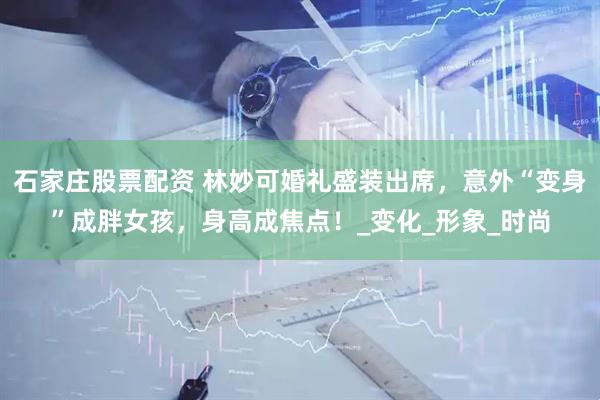 石家庄股票配资 林妙可婚礼盛装出席，意外“变身”成胖女孩，身高成焦点！_变化_形象_时尚