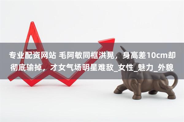 专业配资网站 毛阿敏同框洪晃，身高差10cm却彻底输掉，才女气场明星难敌_女性_魅力_外貌