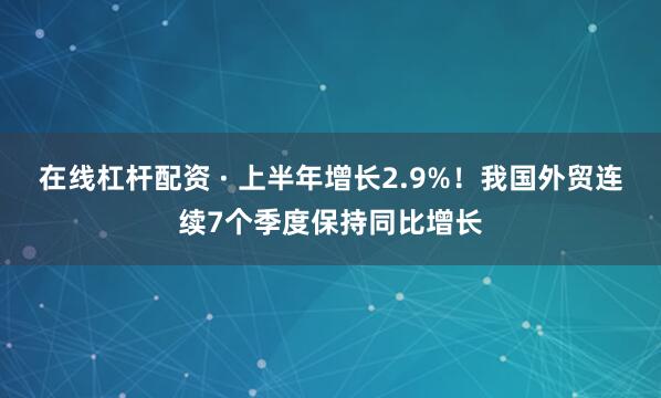 在线杠杆配资 · 上半年增长2.9%！我国外贸连续7个季度保持同比增长