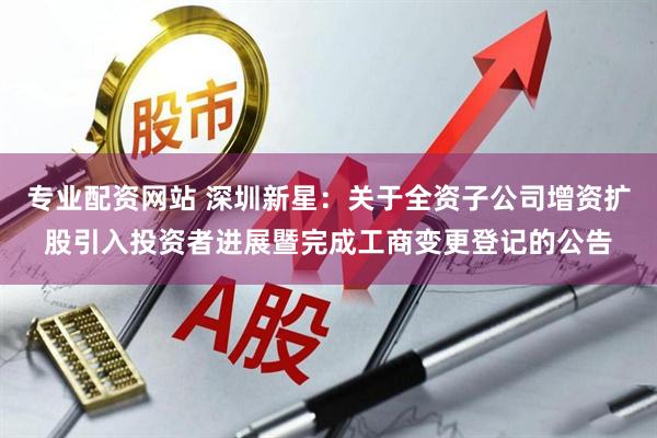 专业配资网站 深圳新星：关于全资子公司增资扩股引入投资者进展暨完成工商变更登记的公告