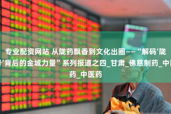 专业配资网站 从陇药飘香到文化出圈——“解码‘陇字号’背后的金城力量”系列报道之四_甘肃_佛慈制药_中医药