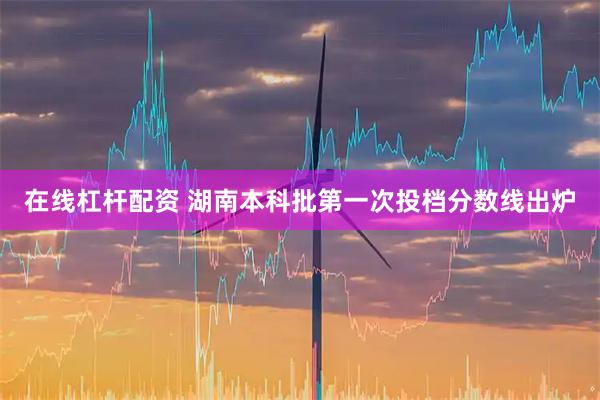 在线杠杆配资 湖南本科批第一次投档分数线出炉