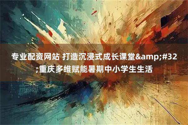 专业配资网站 打造沉浸式成长课堂&#32;重庆多维赋能暑期中小学生生活