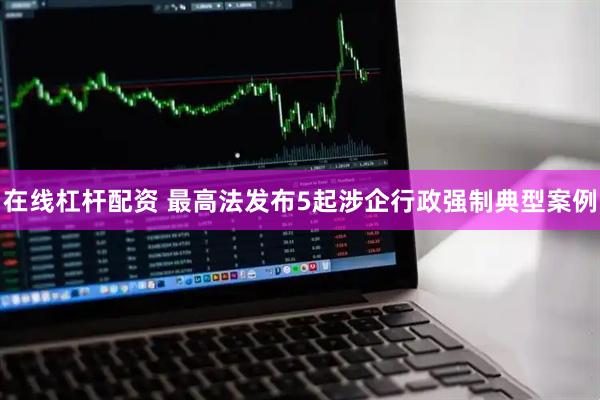 在线杠杆配资 最高法发布5起涉企行政强制典型案例