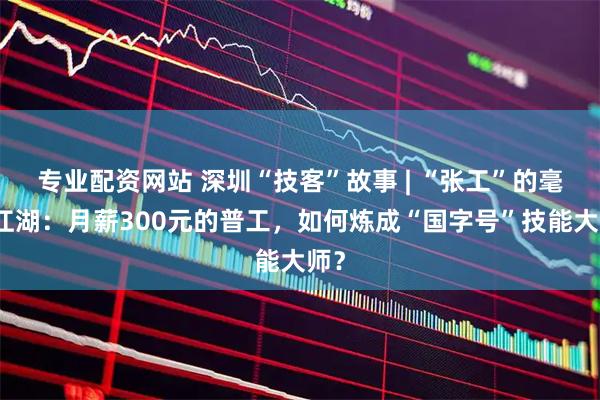 专业配资网站 深圳“技客”故事 | “张工”的毫厘江湖：月薪300元的普工，如何炼成“国字号”技能大师？