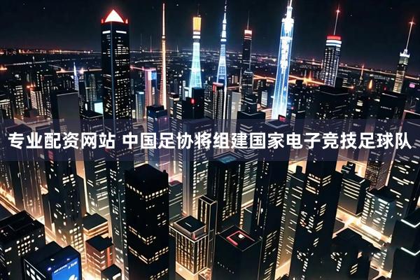 专业配资网站 中国足协将组建国家电子竞技足球队