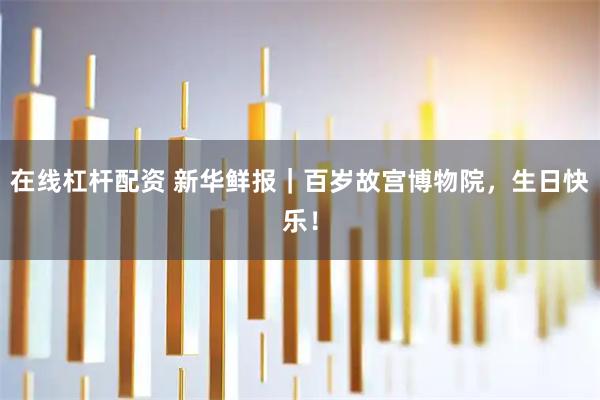 在线杠杆配资 新华鲜报｜百岁故宫博物院，生日快乐！