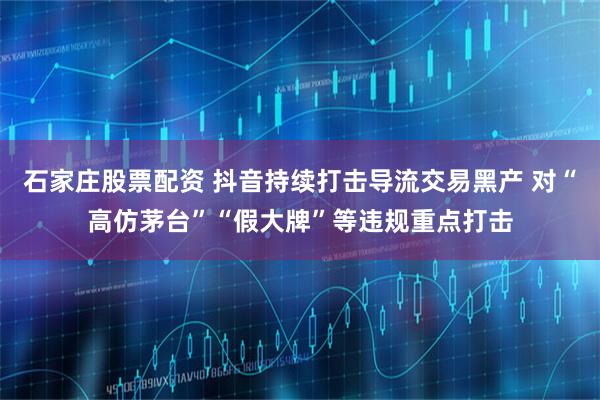 石家庄股票配资 抖音持续打击导流交易黑产 对“高仿茅台”“假大牌”等违规重点打击