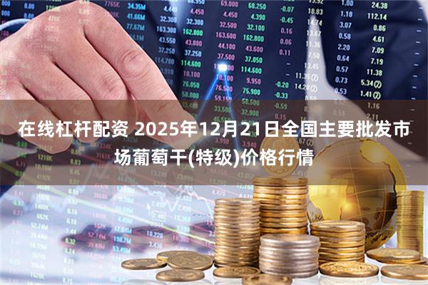 在线杠杆配资 2025年12月21日全国主要批发市场葡萄干(特级)价格行情